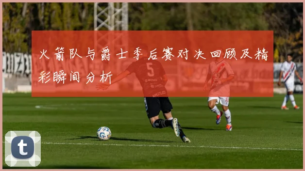 火箭队与爵士季后赛对决回顾及精彩瞬间分析