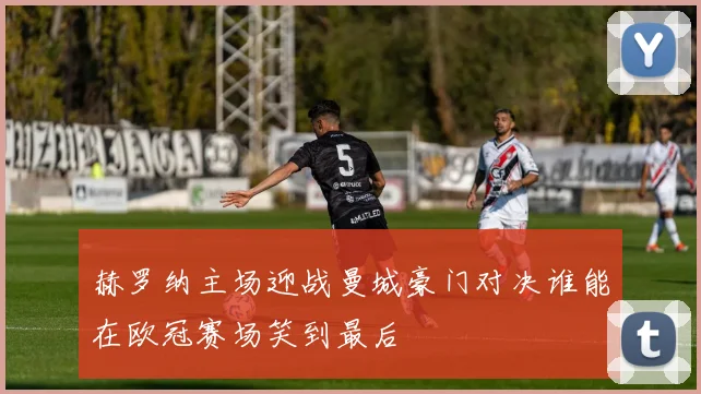 赫罗纳主场迎战曼城豪门对决谁能在欧冠赛场笑到最后