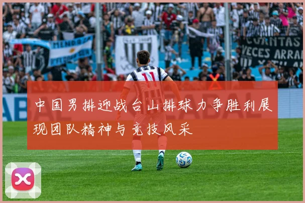 中国男排迎战台山排球力争胜利展现团队精神与竞技风采