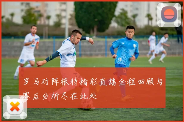罗马对阵根特精彩直播全程回顾与赛后分析尽在此处