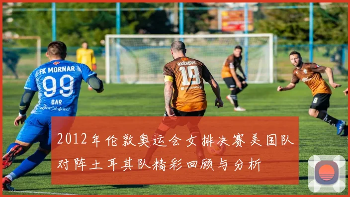 2012年伦敦奥运会女排决赛美国队对阵土耳其队精彩回顾与分析