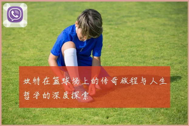 坎特在篮球场上的传奇旅程与人生哲学的深度探索