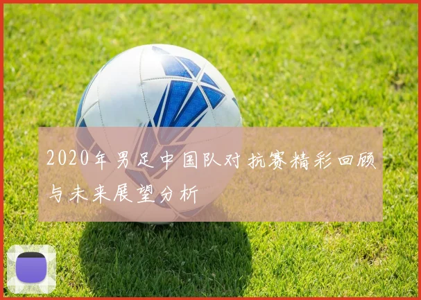2020年男足中国队对抗赛精彩回顾与未来展望分析