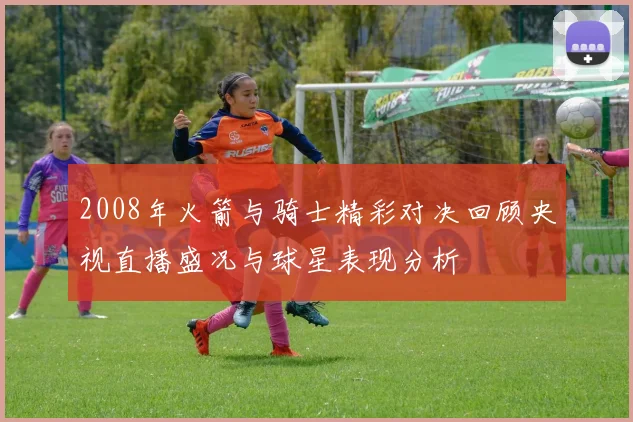 2008年火箭与骑士精彩对决回顾央视直播盛况与球星表现分析