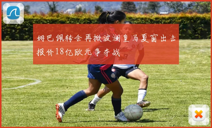 姆巴佩转会再掀波澜皇马夏窗出击报价18亿欧元争夺战