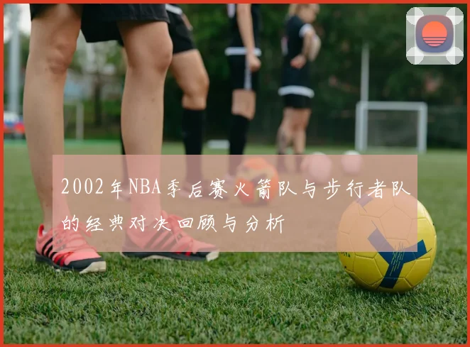2002年NBA季后赛火箭队与步行者队的经典对决回顾与分析