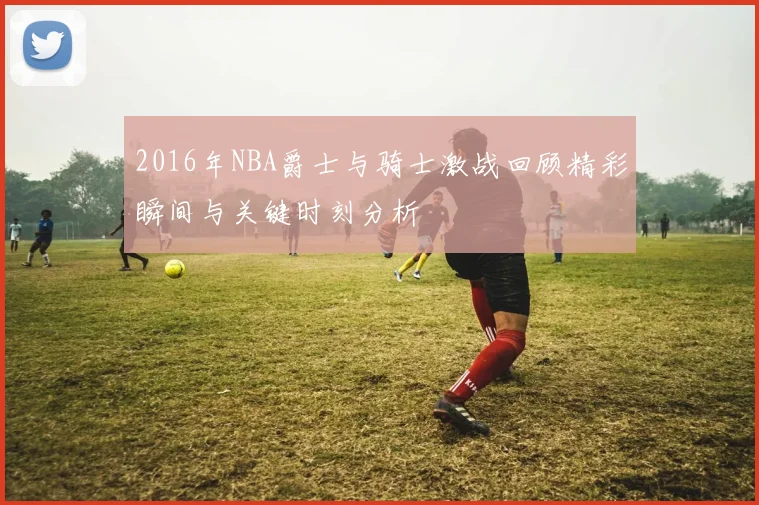 2016年NBA爵士与骑士激战回顾精彩瞬间与关键时刻分析
