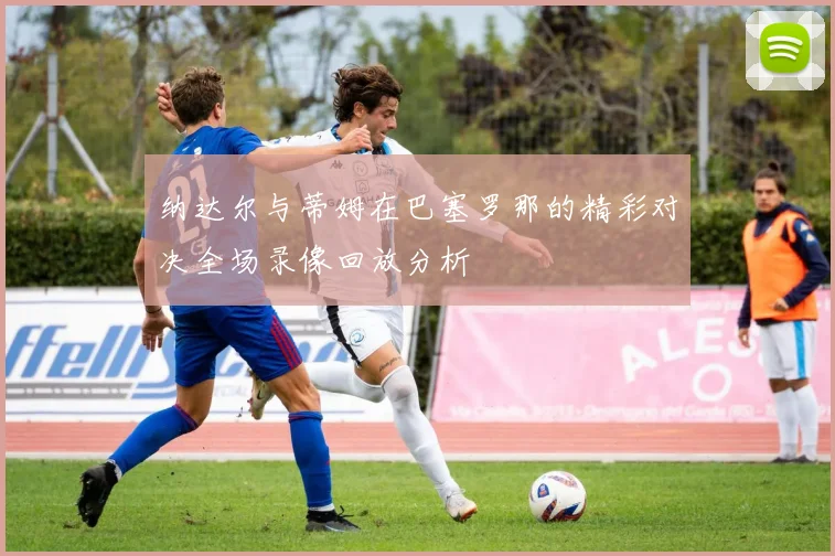 纳达尔与蒂姆在巴塞罗那的精彩对决全场录像回放分析