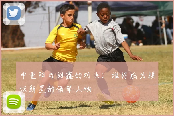 申重阳与刘鑫的对决：谁将成为棋坛新星的领军人物