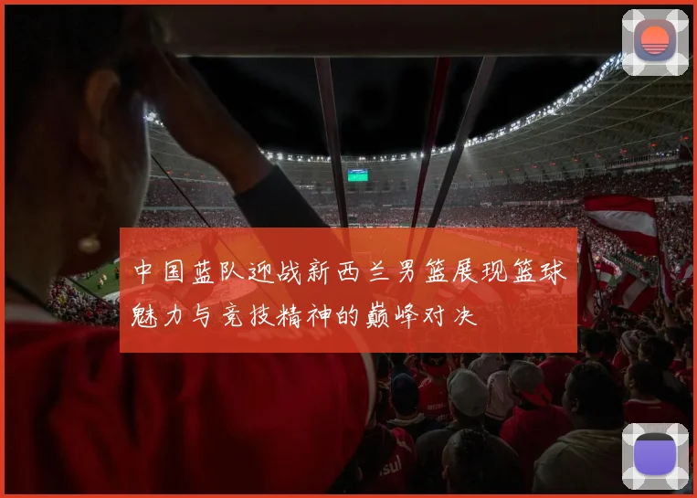 中国蓝队迎战新西兰男篮展现篮球魅力与竞技精神的巅峰对决