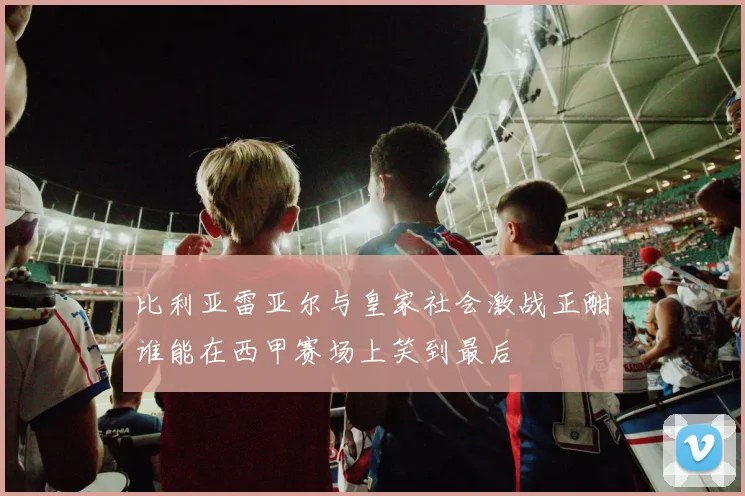 比利亚雷亚尔与皇家社会激战正酣谁能在西甲赛场上笑到最后