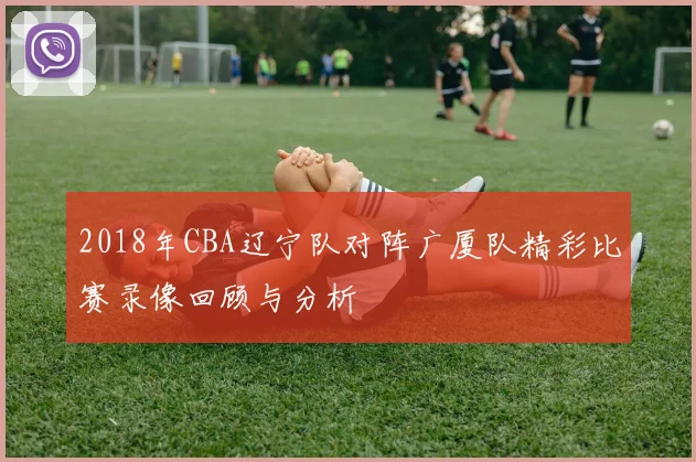 2018年CBA辽宁队对阵广厦队精彩比赛录像回顾与分析