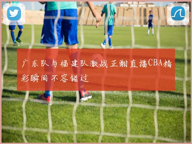 广东队与福建队激战正酣直播CBA精彩瞬间不容错过