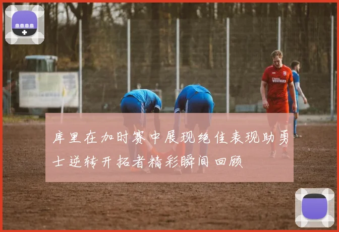 库里在加时赛中展现绝佳表现助勇士逆转开拓者精彩瞬间回顾