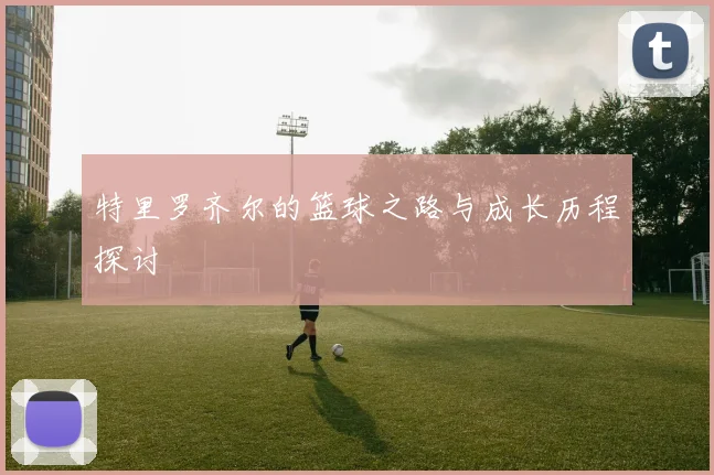 特里罗齐尔的篮球之路与成长历程探讨