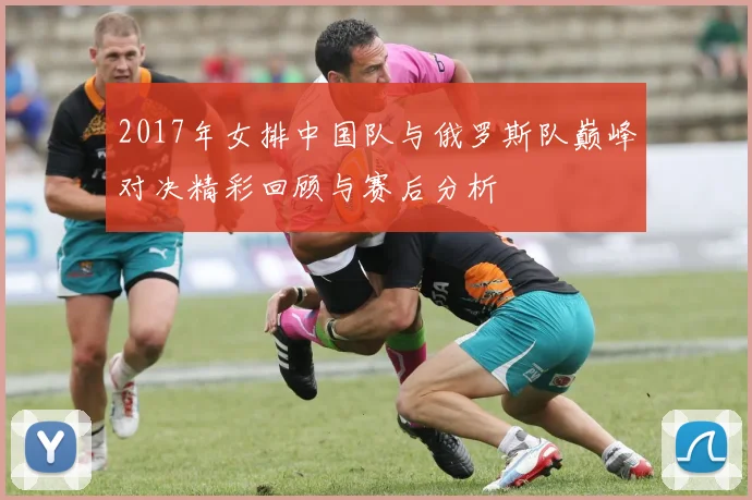 2017年女排中国队与俄罗斯队巅峰对决精彩回顾与赛后分析