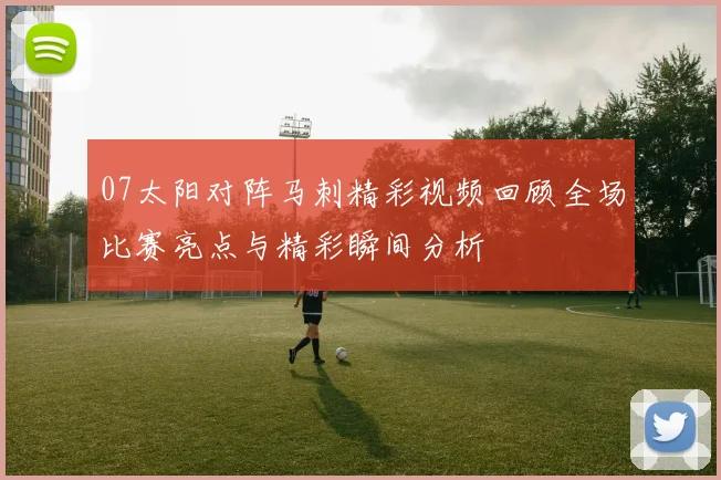 07太阳对阵马刺精彩视频回顾全场比赛亮点与精彩瞬间分析