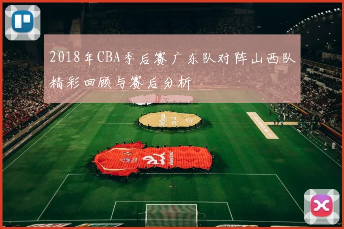 2018年CBA季后赛广东队对阵山西队精彩回顾与赛后分析