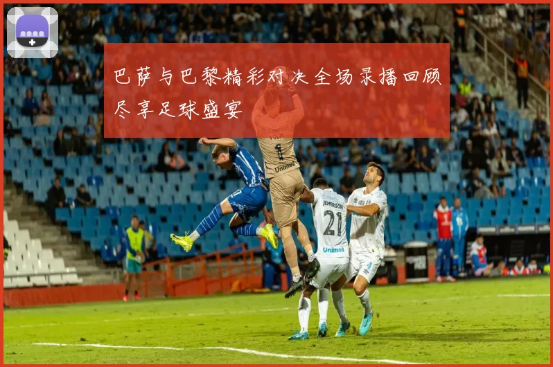 巴萨与巴黎精彩对决全场录播回顾尽享足球盛宴